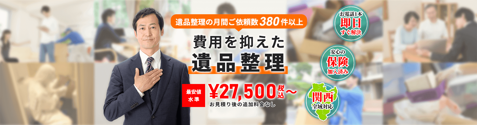 遺品整理の月間ご依頼数380件以上 費用を抑えた遺品整理 最安値水準¥27,500〜 お見積もり後の追加費用なし お電話1本即日すぐ解決・安心の保険加入済み・関西全域対応